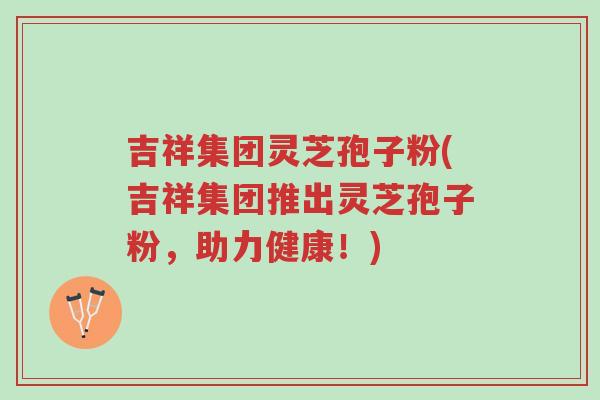 吉祥集团灵芝孢子粉(吉祥集团推出灵芝孢子粉,助力健康!)-第1张图片-超越 吉祥集团灵芝孢子粉(吉祥集团推出灵芝孢子粉,助力健康!)-第1张图片-超越