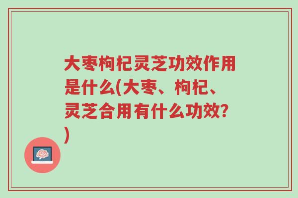 大枣枸杞灵芝功效作用是什么(大枣、枸杞、灵芝合用有什么功效?)-第1张图片-超越 大枣枸杞灵芝功效作用是什么(大枣、枸杞、灵芝合用有什么功效?)-第1张图片-超越