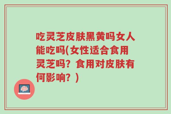 吃灵芝皮肤黑黄吗女人能吃吗(女性适合食用灵芝吗?食用对皮肤有何影响?)-第1张图片-超越 吃灵芝皮肤黑黄吗女人能吃吗(女性适合食用灵芝吗?食用对皮肤有何影响?)-第1张图片-超越