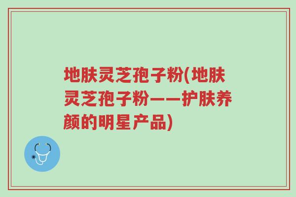 地肤灵芝孢子粉(地肤灵芝孢子粉——护肤养颜的明星产品)-第1张图片-超越 地肤灵芝孢子粉(地肤灵芝孢子粉——护肤养颜的明星产品)-第1张图片-超越