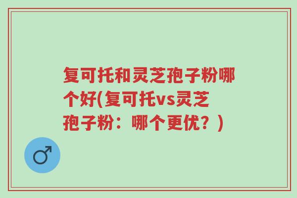 复可托和灵芝孢子粉哪个好(复可托vs灵芝孢子粉:哪个更优?)-第1张图片-超越 复可托和灵芝孢子粉哪个好(复可托vs灵芝孢子粉:哪个更优?)-第1张图片-超越