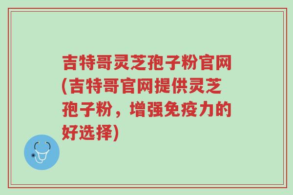 吉特哥灵芝孢子粉官网(吉特哥官网提供灵芝孢子粉,增强免疫力的好选择)-第1张图片-超越 吉特哥灵芝孢子粉官网(吉特哥官网提供灵芝孢子粉,增强免疫力的好选择)-第1张图片-超越