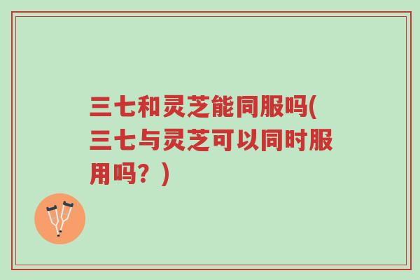 三七和灵芝能同服吗(三七与灵芝可以同时服用吗?)-第1张图片-超越 三七和灵芝能同服吗(三七与灵芝可以同时服用吗?)-第1张图片-超越