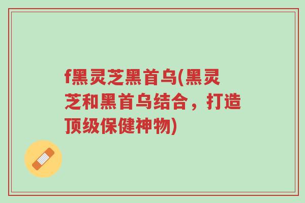 f黑灵芝黑首乌(黑灵芝和黑首乌结合,打造顶级保健神物)-第1张图片-超越 f黑灵芝黑首乌(黑灵芝和黑首乌结合,打造顶级保健神物)-第1张图片-超越