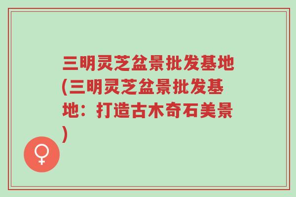 三明灵芝盆景批发基地(三明灵芝盆景批发基地:打造古木奇石美景)-第1张图片-超越 三明灵芝盆景批发基地(三明灵芝盆景批发基地:打造古木奇石美景)-第1张图片-超越