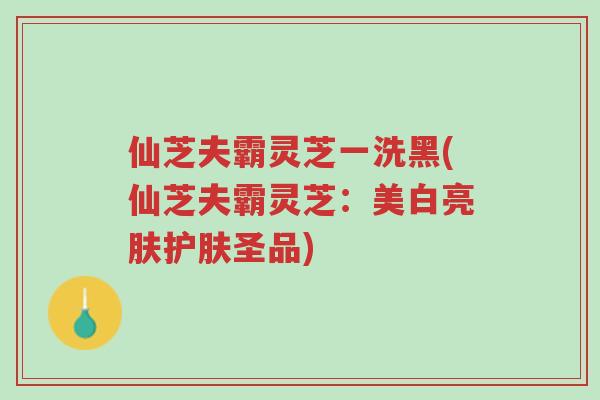 仙芝夫霸灵芝一洗黑(仙芝夫霸灵芝：美白亮肤护肤圣品)-第1张图片-超越