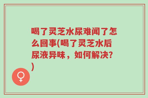 喝了灵芝水尿难闻了怎么回事(喝了灵芝水后尿液异味，如何解决？)-第1张图片-超越