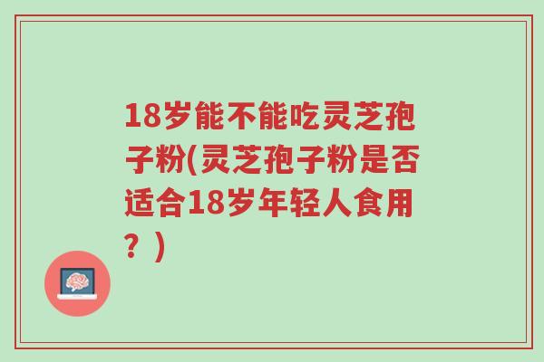 18岁能不能吃灵芝孢子粉(灵芝孢子粉是否适合18岁年轻人食用?)-第1张图片-超越 18岁能不能吃灵芝孢子粉(灵芝孢子粉是否适合18岁年轻人食用?)-第1张图片-超越
