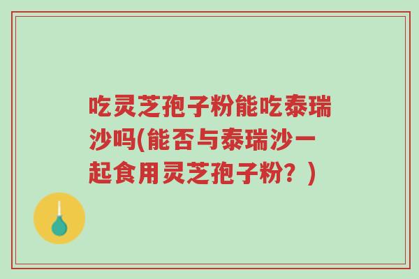 吃灵芝孢子粉能吃泰瑞沙吗(能否与泰瑞沙一起食用灵芝孢子粉？)-第1张图片-超越