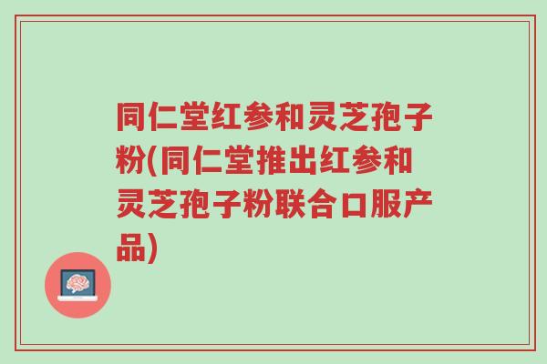 同仁堂红参和灵芝孢子粉(同仁堂推出红参和灵芝孢子粉联合口服产品)-第1张图片-超越 同仁堂红参和灵芝孢子粉(同仁堂推出红参和灵芝孢子粉联合口服产品)-第1张图片-超越