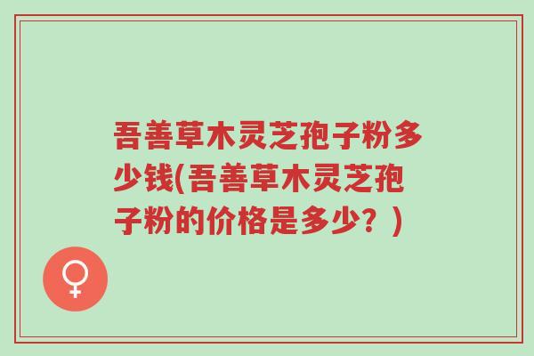 吾善草木灵芝孢子粉多少钱(吾善草木灵芝孢子粉的价格是多少?)-第1张图片-超越 吾善草木灵芝孢子粉多少钱(吾善草木灵芝孢子粉的价格是多少?)-第1张图片-超越