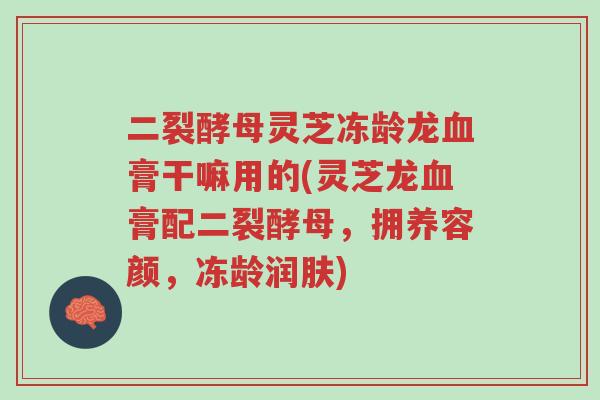 二裂酵母灵芝冻龄龙血膏干嘛用的(灵芝龙血膏配二裂酵母,拥养容颜,冻龄润肤)-第1张图片-超越 二裂酵母灵芝冻龄龙血膏干嘛用的(灵芝龙血膏配二裂酵母,拥养容颜,冻龄润肤)-第1张图片-超越