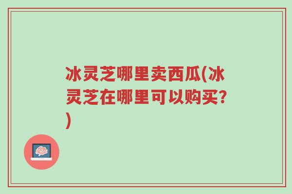 冰灵芝哪里卖西瓜(冰灵芝在哪里可以购买?)-第1张图片-超越 冰灵芝哪里卖西瓜(冰灵芝在哪里可以购买?)-第1张图片-超越