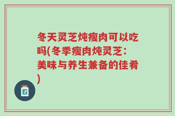 冬天灵芝炖瘦肉可以吃吗(冬季瘦肉炖灵芝:美味与养生兼备的佳肴)-第1张图片-超越 冬天灵芝炖瘦肉可以吃吗(冬季瘦肉炖灵芝:美味与养生兼备的佳肴)-第1张图片-超越