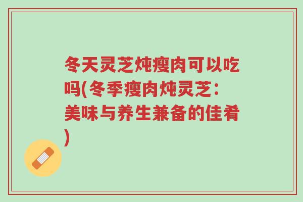 冬天灵芝炖瘦肉可以吃吗(冬季瘦肉炖灵芝:美味与养生兼备的佳肴)-第1张图片-超越 冬天灵芝炖瘦肉可以吃吗(冬季瘦肉炖灵芝:美味与养生兼备的佳肴)-第1张图片-超越
