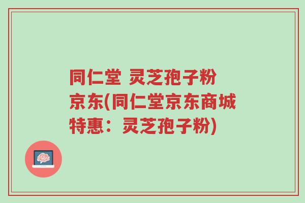 同仁堂 灵芝孢子粉 京东(同仁堂京东商城特惠:灵芝孢子粉)-第1张图片-超越 同仁堂 灵芝孢子粉 京东(同仁堂京东商城特惠:灵芝孢子粉)-第1张图片-超越