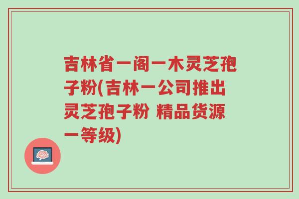 吉林省一阁一木灵芝孢子粉(吉林一公司推出灵芝孢子粉 精品货源一等级)-第1张图片-超越 吉林省一阁一木灵芝孢子粉(吉林一公司推出灵芝孢子粉 精品货源一等级)-第1张图片-超越