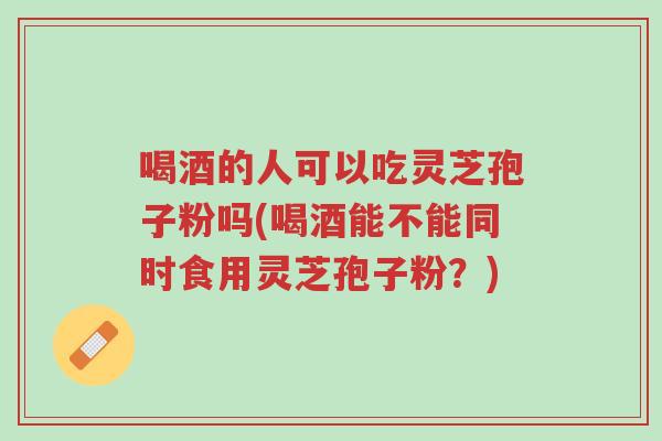喝酒的人可以吃灵芝孢子粉吗(喝酒能不能同时食用灵芝孢子粉？)-第1张图片-超越