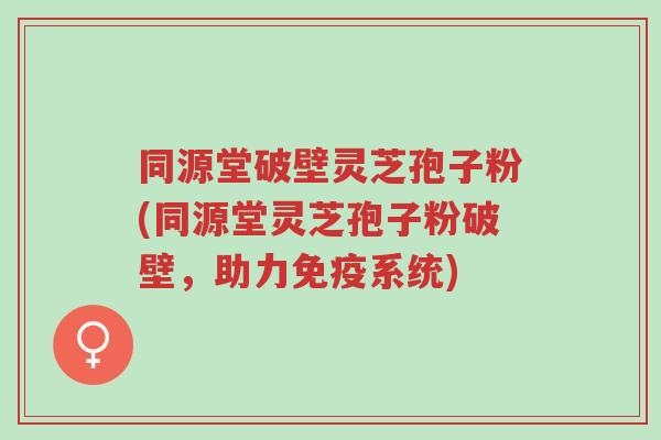 同源堂破壁灵芝孢子粉(同源堂灵芝孢子粉破壁，助力免疫系统)-第1张图片-超越