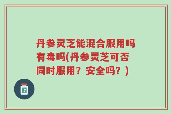 丹参灵芝能混合服用吗有毒吗(丹参灵芝可否同时服用?安全吗?)-第1张图片-超越 丹参灵芝能混合服用吗有毒吗(丹参灵芝可否同时服用?安全吗?)-第1张图片-超越