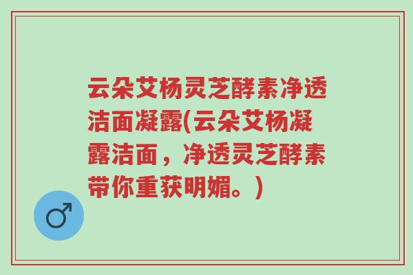云朵艾杨灵芝酵素净透洁面凝露(云朵艾杨凝露洁面,净透灵芝酵素带你重获明媚。)-第1张图片-超越 云朵艾杨灵芝酵素净透洁面凝露(云朵艾杨凝露洁面,净透灵芝酵素带你重获明媚。)-第1张图片-超越