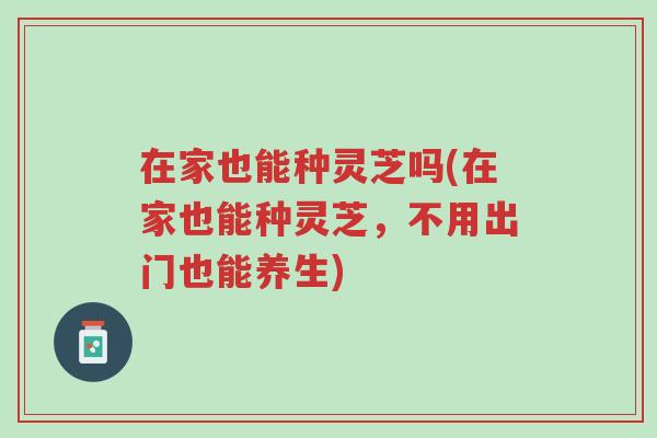 在家也能种灵芝吗(在家也能种灵芝,不用出门也能养生)-第1张图片-超越 在家也能种灵芝吗(在家也能种灵芝,不用出门也能养生)-第1张图片-超越