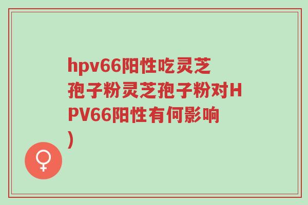 hpv66阳性吃灵芝孢子粉灵芝孢子粉对HPV66阳性有何影响)-第1张图片-超越