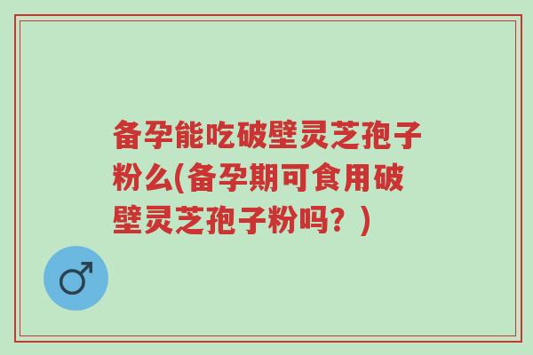 备孕能吃破壁灵芝孢子粉么(备孕期可食用破壁灵芝孢子粉吗？)-第1张图片-超越
