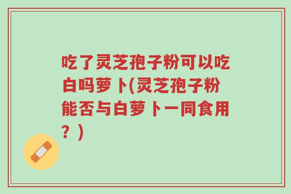 吃了灵芝孢子粉可以吃白吗萝卜(灵芝孢子粉能否与白萝卜一同食用?)-第1张图片-超越 吃了灵芝孢子粉可以吃白吗萝卜(灵芝孢子粉能否与白萝卜一同食用?)-第1张图片-超越