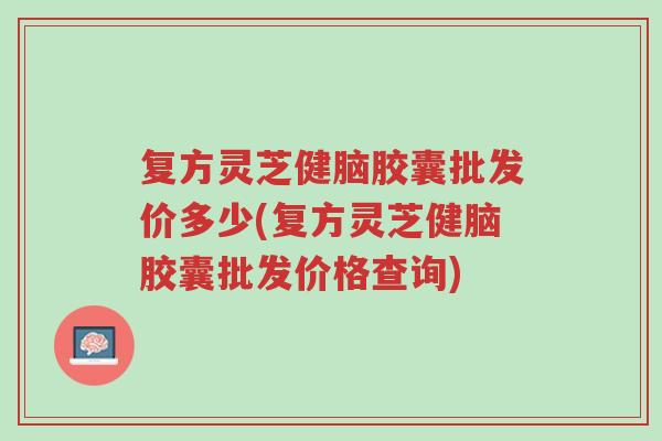 复方灵芝健脑胶囊批发价多少(复方灵芝健脑胶囊批发价格查询)-第1张图片-超越 复方灵芝健脑胶囊批发价多少(复方灵芝健脑胶囊批发价格查询)-第1张图片-超越