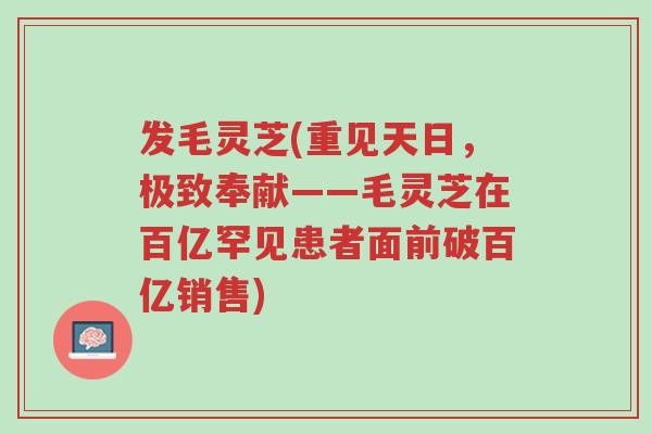 发毛灵芝(重见天日,极致奉献——毛灵芝在百亿罕见患者面前破百亿销售)-第1张图片-超越 发毛灵芝(重见天日,极致奉献——毛灵芝在百亿罕见患者面前破百亿销售)-第1张图片-超越