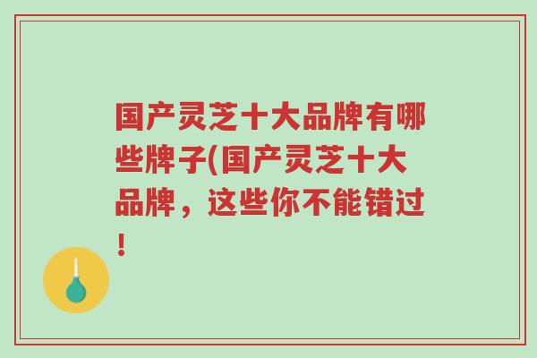 国产灵芝十大品牌有哪些牌子(国产灵芝十大品牌,这些你不能错过!-第1张图片-超越 国产灵芝十大品牌有哪些牌子(国产灵芝十大品牌,这些你不能错过!-第1张图片-超越