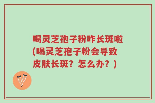 喝灵芝孢子粉咋长斑啦(喝灵芝孢子粉会导致皮肤长斑?怎么办?)-第1张图片-超越 喝灵芝孢子粉咋长斑啦(喝灵芝孢子粉会导致皮肤长斑?怎么办?)-第1张图片-超越