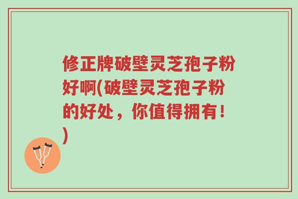 修正牌破壁灵芝孢子粉好啊(破壁灵芝孢子粉的好处,你值得拥有!)-第1张图片-超越 修正牌破壁灵芝孢子粉好啊(破壁灵芝孢子粉的好处,你值得拥有!)-第1张图片-超越