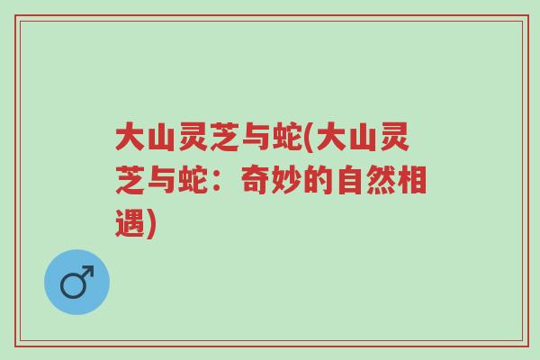 大山灵芝与蛇(大山灵芝与蛇:奇妙的自然相遇)-第1张图片-超越 大山灵芝与蛇(大山灵芝与蛇:奇妙的自然相遇)-第1张图片-超越