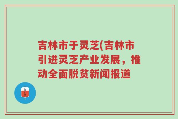 吉林市于灵芝(吉林市引进灵芝产业发展,推动全面脱贫新闻报道-第1张图片-超越 吉林市于灵芝(吉林市引进灵芝产业发展,推动全面脱贫新闻报道-第1张图片-超越