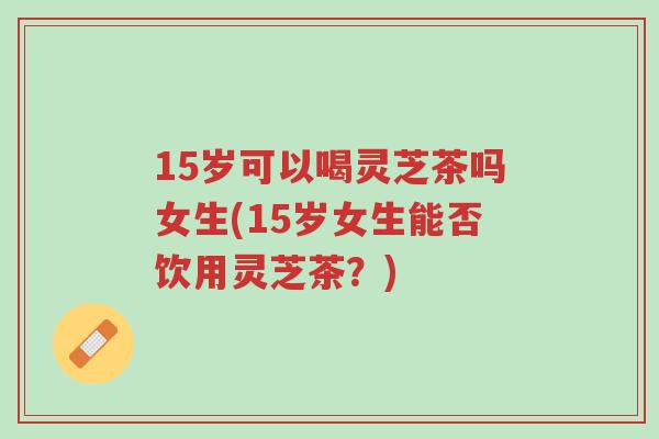 15岁可以喝灵芝茶吗女生(15岁女生能否饮用灵芝茶?)-第1张图片-超越 15岁可以喝灵芝茶吗女生(15岁女生能否饮用灵芝茶?)-第1张图片-超越