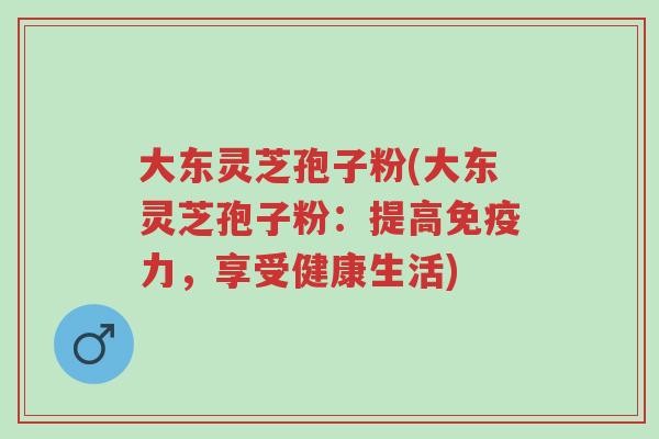 大东灵芝孢子粉(大东灵芝孢子粉：提高免疫力，享受健康生活)-第1张图片-超越
