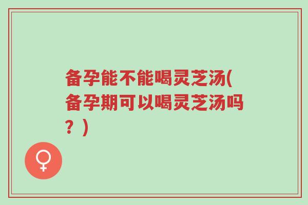 备孕能不能喝灵芝汤(备孕期可以喝灵芝汤吗?)-第1张图片-超越 备孕能不能喝灵芝汤(备孕期可以喝灵芝汤吗?)-第1张图片-超越