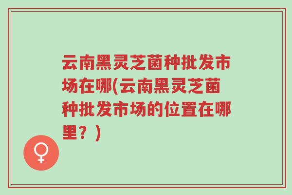 云南黑灵芝菌种批发市场在哪(云南黑灵芝菌种批发市场的位置在哪里?)-第1张图片-超越 云南黑灵芝菌种批发市场在哪(云南黑灵芝菌种批发市场的位置在哪里?)-第1张图片-超越