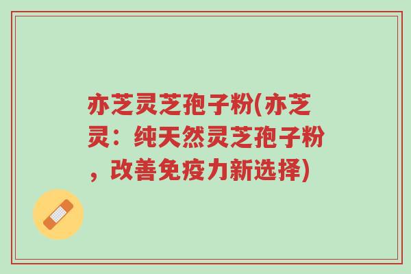 亦芝灵芝孢子粉(亦芝灵：纯天然灵芝孢子粉，改善免疫力新选择)-第1张图片-超越