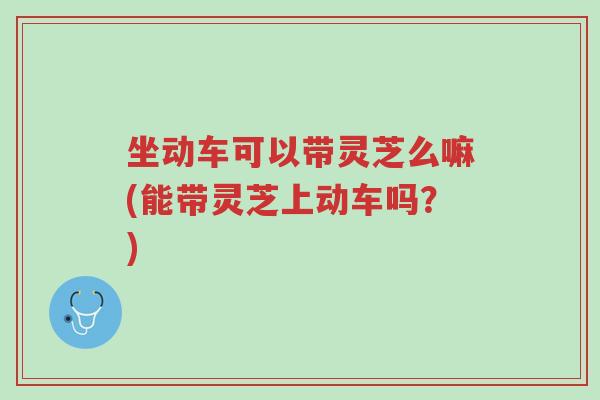 坐动车可以带灵芝么嘛(能带灵芝上动车吗?)-第1张图片-超越 坐动车可以带灵芝么嘛(能带灵芝上动车吗?)-第1张图片-超越