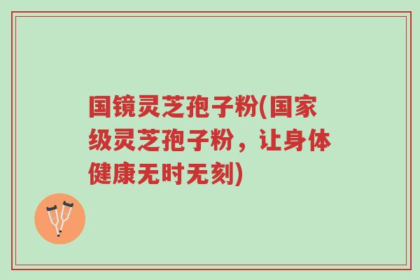 国镜灵芝孢子粉(国家级灵芝孢子粉,让身体健康无时无刻)-第1张图片-超越 国镜灵芝孢子粉(国家级灵芝孢子粉,让身体健康无时无刻)-第1张图片-超越