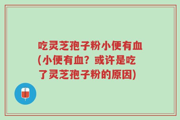 吃灵芝孢子粉小便有血(小便有血?或许是吃了灵芝孢子粉的原因)-第1张图片-超越 吃灵芝孢子粉小便有血(小便有血?或许是吃了灵芝孢子粉的原因)-第1张图片-超越