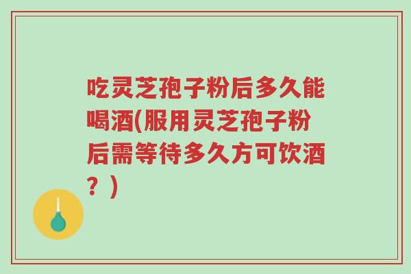 吃灵芝孢子粉后多久能喝酒(服用灵芝孢子粉后需等待多久方可饮酒?)-第1张图片-超越 吃灵芝孢子粉后多久能喝酒(服用灵芝孢子粉后需等待多久方可饮酒?)-第1张图片-超越