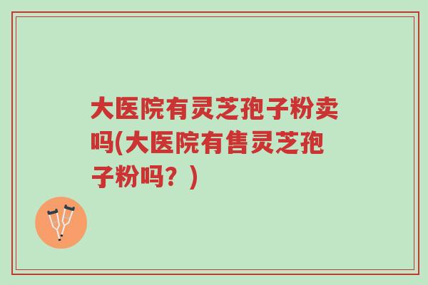 大医院有灵芝孢子粉卖吗(大医院有售灵芝孢子粉吗？)-第1张图片-超越
