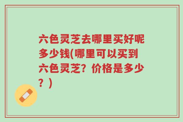 六色灵芝去哪里买好呢多少钱(哪里可以买到六色灵芝?价格是多少?)-第1张图片-超越 六色灵芝去哪里买好呢多少钱(哪里可以买到六色灵芝?价格是多少?)-第1张图片-超越