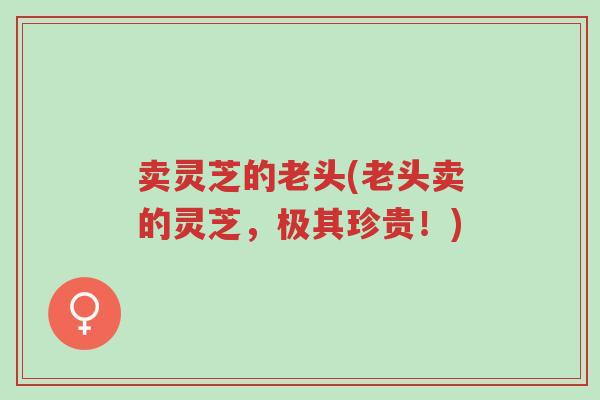 卖灵芝的老头(老头卖的灵芝，极其珍贵！)-第1张图片-超越