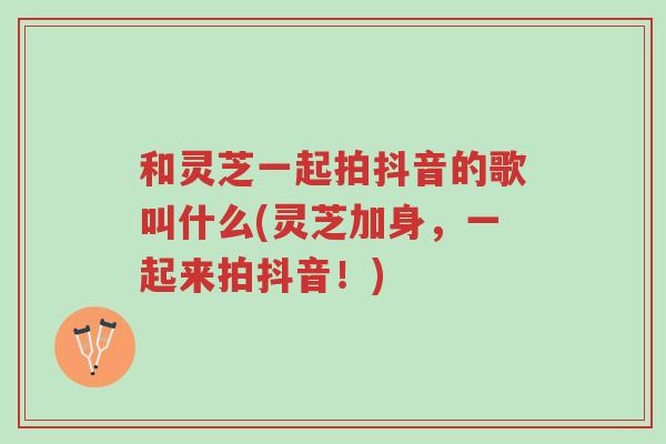 和灵芝一起拍抖音的歌叫什么(灵芝加身，一起来拍抖音！)-第1张图片-超越