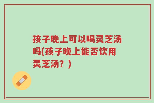 孩子晚上可以喝灵芝汤吗(孩子晚上能否饮用灵芝汤？)-第1张图片-超越